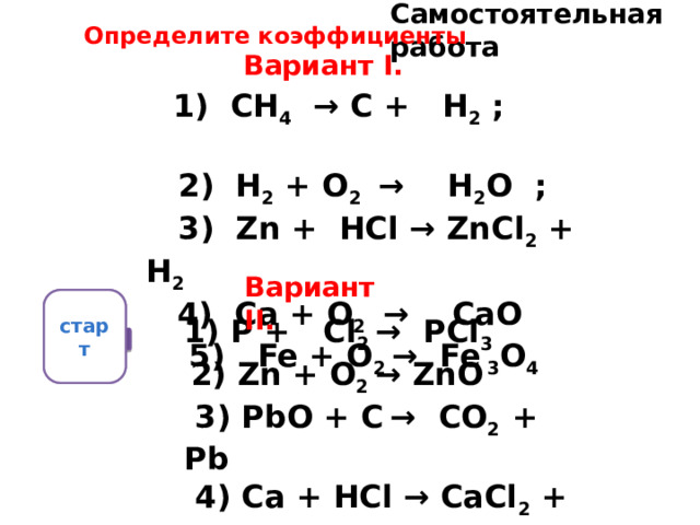 Самостоятельная работа Определите коэффициенты Вариант I.   1) СН 4 → С + Н 2 ;  2) Н 2 + О 2 → Н 2 О ;  3) Zn + НСl → ZnСl 2 + Н 2  4) Са + О 2 → СаО  5) Fe + О 2 → Fe 3 О 4        1) Р + Сl 2 → РСl 3  2) Zn + O 2 → ZnO  3) РbО + С  → СО 2 + Рb  4) Cа + НСl → СаСl 2 + Н 2  5) НgО → Нg + О 2   Вариант II.  старт  5 1 2 3 10 9 8 0 7 6 4 
