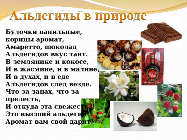 Булочки ванильные, корицы аромат, Амаретто, шоколад Альдегидов вкус таят. В землянике и кокосе, И в жасмине, и в малине, И в духах, и в еде Альдегидов след везде. Что за запах, что за прелесть, И откуда эта свежесть?! Это высший альдегид Аромат вам свой дарит! 