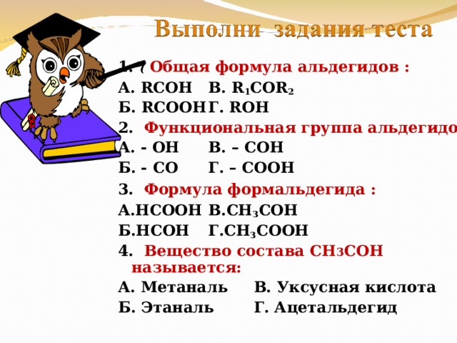 1. (  Общая формула альдегидов : А. RCOH    В. R 1 COR 2 Б. RCOOH    Г. ROH 2 . Функциональная группа альдегидов : А. - ОН    В. – СОН Б. - СО    Г. – СООН 3. Формула формальдегида :  А.НСООН    В.СН 3 СОН Б.НСОН    Г.СН 3 СООН 4.  Вещество состава СН 3 СОН называется: А. Метаналь    В. Уксусная кислота Б. Этаналь    Г. Ацетальдегид      