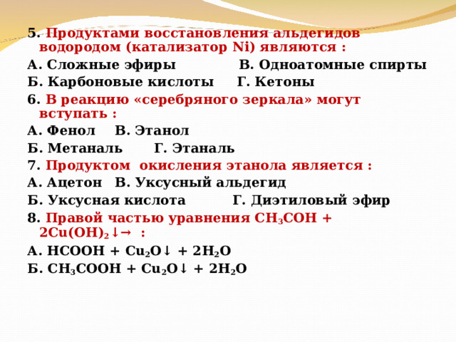 5. Продуктами восстановления альдегидов водородом (катализатор Ni ) являются : А. Сложные эфиры  В. Одноатомные спирты Б. Карбоновые кислоты Г. Кетоны 6. В реакцию «серебряного зеркала» могут вступать : А. Фенол    В. Этанол Б. Метаналь    Г. Этаналь 7. Продуктом окисления этанола является : А. Ацетон    В. Уксусный альдегид Б. Уксусная кислота  Г. Диэтиловый эфир 8. Правой частью уравнения СН 3 СОН + 2Cu (ОН) 2 ↓→ : А. НСООН + Cu 2 O ↓ + 2H 2 O Б. CH 3 COOH + Cu 2 O ↓ + 2H 2 O   