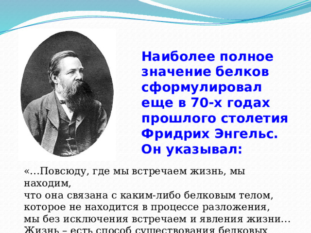 3 Наиболее полное значение белков сформулировал еще в 70-х годах прошлого столетия Фридрих Энгельс. Он указывал:  «…Повсюду, где мы встречаем жизнь, мы находим, что она связана с каким-либо белковым телом, которое не находится в процессе разложения, мы без исключения встречаем и явления жизни… Жизнь – есть способ существования белковых тел». 