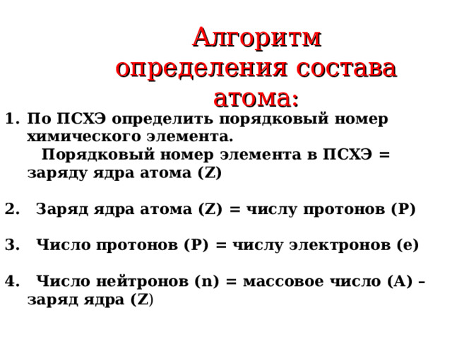 Алгоритм определения состава атома: По ПСХЭ определить порядковый номер химического элемента.  Порядковый номер элемента в ПСХЭ = заряду ядра атома ( Z )  2 . Заряд ядра атома ( Z ) = числу протонов ( P )  3 . Число протонов (Р) = числу электронов (е)  4. Число нейтронов ( n ) = массовое число (А) – заряд ядра ( Z ) 