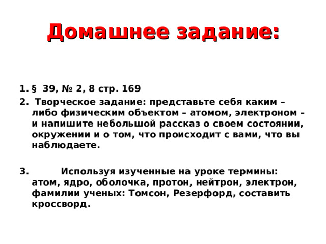 Домашнее задание: § 39, № 2, 8 стр. 169  Творческое задание: представьте себя каким –либо физическим объектом – атомом, электроном – и напишите небольшой рассказ о своем состоянии, окружении и о том, что происходит с вами, что вы наблюдаете.  3. Используя изученные на уроке термины: атом, ядро, оболочка, протон, нейтрон, электрон, фамилии ученых: Томсон, Резерфорд, составить кроссворд.  
