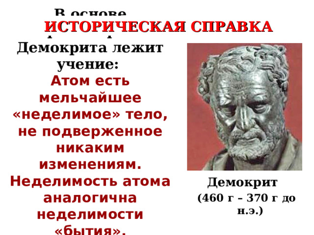 В основе философии Демокрита лежит учение: Атом есть мельчайшее «неделимое» тело, не подверженное никаким изменениям. Неделимость атома аналогична неделимости «бытия» . ИСТОРИЧЕСКАЯ СПРАВКА Демокрит  (460 г – 370 г до н.э.) 