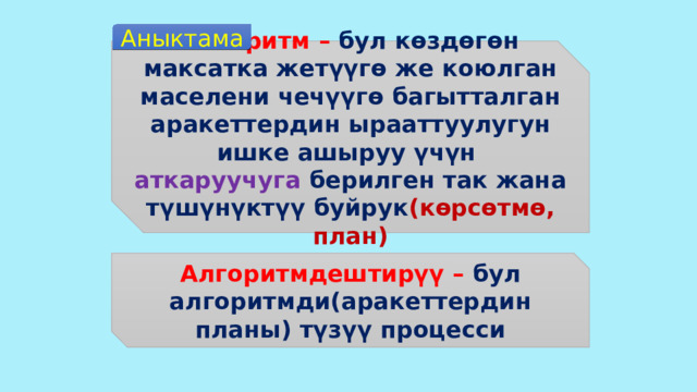Аныктама Алгоритм – бул көздөгөн максатка жетүүгө же коюлган маселени чечүүгө багытталган аракеттердин ырааттуулугун ишке ашыруу үчүн аткаруучуга берилген так жана түшүнүктүү буйрук (көрсөтмө, план) Алгоритмдештирүү – бул алгоритмди(аракеттердин планы) түзүү процесси 