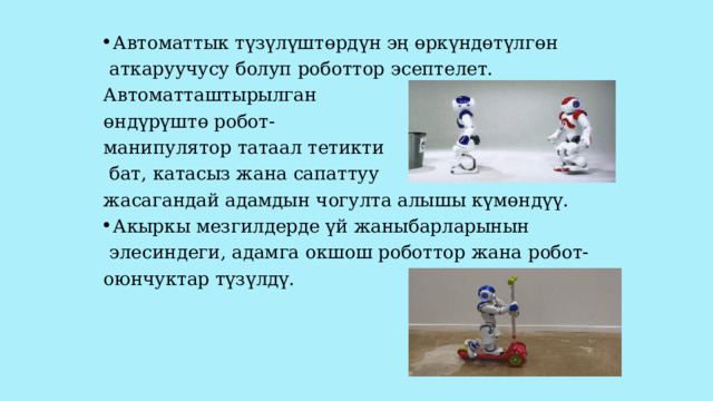 Автоматтык түзүлүштөрдүн эң өркүндөтүлгөн  аткаруучусу болуп роботтор эсептелет. Автоматташтырылган өндүрүштө робот- манипулятор татаал тетикти  бат, катасыз жана сапаттуу жасагандай адамдын чогулта алышы күмөндүү. Акыркы мезгилдерде үй жаныбарларынын  элесиндеги, адамга окшош роботтор жана робот- оюнчуктар түзүлдү. 