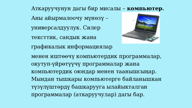 Аткаруучунун дагы бир мисалы – компьютер.  Аны айырмалоочу мүнөзү – универсалдуулук. Силер тексттик, сандык жана графикалык информациялар менен иштөөчү компьютердик программалар, окутуп-үйрөтүүчү программалар жана компьютердик оюндар менен таанышсыңар. Мындан тышкары компьютерге байланышкан түзүлүштөрдү башкарууга ылайыкталган программалар (аткаруучулар) дагы бар. 