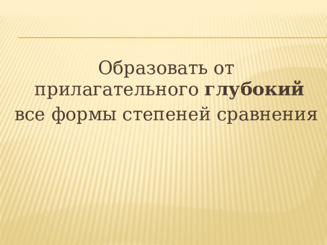 Образовать от прилагательного глубокий  все формы степеней сравнения 