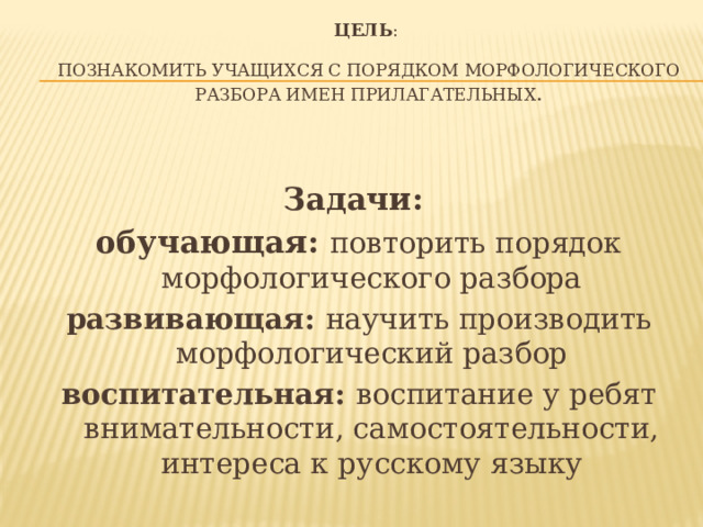 Цель :   познакомить учащихся с порядком морфологического разбора имен прилагательных .   Задачи: обучающая: повторить порядок морфологического разбора развивающая: научить производить морфологический разбор воспитательная: воспитание у ребят внимательности, самостоятельности, интереса к русскому языку 