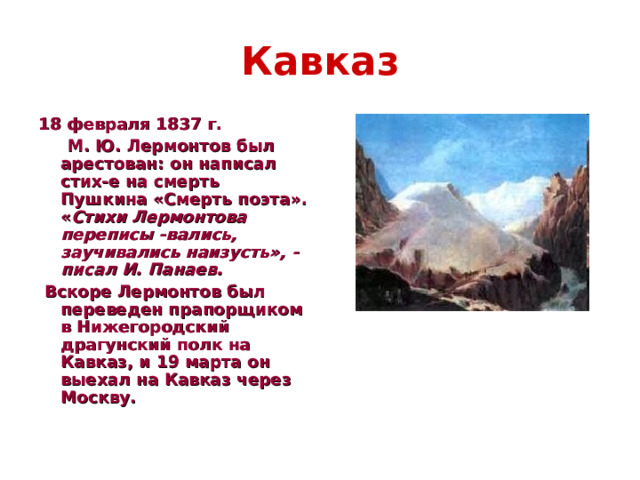 Кавказ 18 февраля 1837 г.  М. Ю. Лермонтов был арестован: он написал стих-е на смерть Пушкина «Смерть поэта». « Стихи Лермонтова переписы -вались, заучивались наизусть», - писал И. Панаев.  Вскоре Лермонтов был переведен прапорщиком в Нижегородский драгунский полк на Кавказ, и 19 марта он выехал на Кавказ через Москву.  