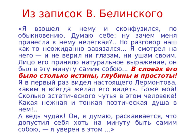 Из записок В. Белинского  «Я взошел к нему и сконфузился, по обыкновению. Думаю себе: ну зачем меня принесла к нему нелегкая?.. Но разговор наш как-то неожиданно завязался... Я смотрел на него — и не верил ни глазам, ни ушам своим. Лицо его приняло натуральное выражение, он был в эту минуту самим собою... В словах его было столько истины, глубины и простоты! Я в первый раз видел настоящего Лермонтова, каким я всегда желал его видеть. Боже мой! Сколько эстетического чутья в этом человеке! Какая нежная и тонкая поэтическая душа в нем!..  А ведь чудак! Он, я думаю, раскаивается, что допустил себя хоть на минуту быть самим собою, — я уверен в этом …» 
