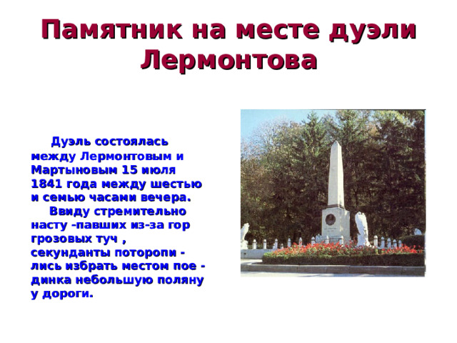 Памятник на месте дуэли Лермонтова  Дуэль состоялась между Лермонтовым и Мартыновым 15 июля 1841 года между шестью и семью часами вечера.  Ввиду стремительно насту -павших из-за гор грозовых туч , секунданты поторопи -лись избрать местом пое -динка небольшую поляну у дороги.  