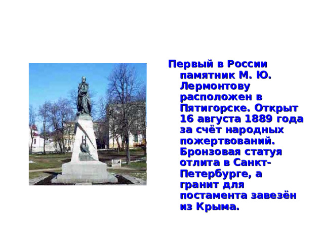 Первый в России памятник М. Ю. Лермонтову расположен в Пятигорске. Открыт 16 августа 1889 года за счёт народных пожертвований. Бронзовая статуя отлита в Санкт-Петербурге, а гранит для постамента завезён из Крыма.  