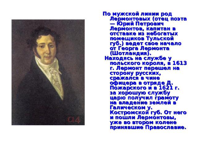 По мужской линии род Лермонтовых (отец поэта — Юрий Петрович Лермонтов, капитан в отставке из небогатых помещиков Тульской губ.) ведет свое начало от Георга Лермонта (Шотландия).  Находясь на службе у польского короля, в 1613 г. Лермонт перешел на сторону русских, сражался в чине офицера в отряде Д. Пожарского и в 1621 г. за хорошую службу царю получил грамоту на владение землей в Галическом у. Костромской губ. От него и пошли Лермонтовы, уже во втором колене принявшие Православие.  