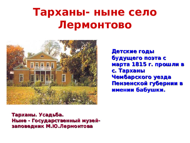 Тарханы- ныне село Лермонтово  Детские годы будущего поэта с марта 1815 г. прошли в с. Тарханы Чембарского уезда Пензенской губернии в имении бабушки.  Тарханы. Усадьба. Ныне - Государственный музей-заповедник М.Ю.Лермонтова 