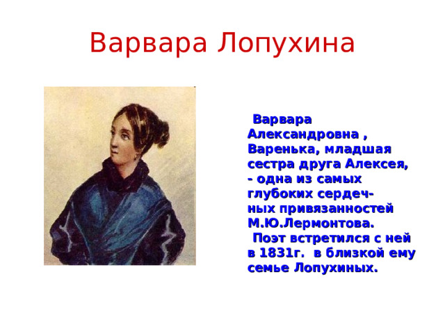 Варвара Лопухина   Варвара Александровна , Варенька, младшая сестра друга Алексея, - одна из самых глубоких сердеч- ных привязанностей М.Ю.Лермонтова.  Поэт встретился с ней в 1831г. в близкой ему семье Лопухиных.  