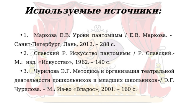 Используемые источники:   1.  Маркова Е.В. Уроки пантомимы / Е.В. Маркова. - Санкт-Петербург, Лань, 2012. – 288 с. 2.  Славский Р. Искусство пантомимы / Р. Славский.- М.: изд. «Искусство», 1962. – 140 с. 3.  Чурилова Э.Г. Методика и организация театральной деятельности дошкольников и младших школьников»/ Э.Г. Чурилова. – М.: Из-во «Владос», 2001. – 160 с. 