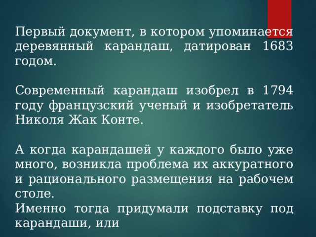 Первый документ, в котором упоминается деревянный карандаш, датирован 1683 годом. Современный карандаш изобрел в 1794 году французский ученый и изобретатель Николя Жак Конте. А когда карандашей у каждого было уже много, возникла проблема их аккуратного и рационального размещения на рабочем столе. Именно тогда придумали подставку под карандаши, или 