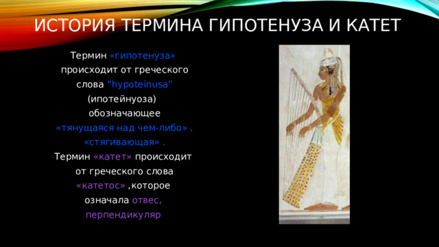 история термина гипотенуза и катет   Термин «гипотенуза»  происходит от греческого  слова “hypoteinusa” (ипотейнуоза)  обозначающее  «тянущаяся над чем-либо» ,  «стягивающая» . Термин «катет» происходит  от греческого слова  «катетос» ,которое означала отвес,  перпендикуляр  