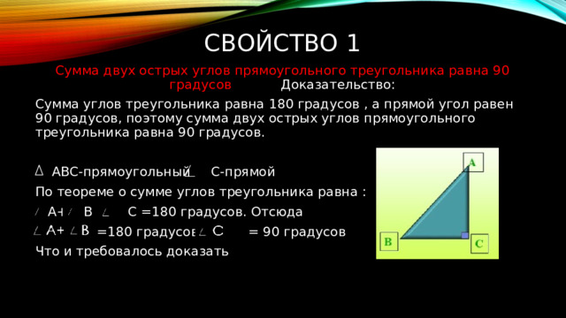 Свойство 1 Сумма двух острых углов прямоугольного треугольника равна 90 градусов Доказательство: Сумма углов треугольника равна 180 градусов , а прямой угол равен 90 градусов, поэтому сумма двух острых углов прямоугольного треугольника равна 90 градусов.  АВС-прямоугольный С-прямой По теореме о сумме углов треугольника равна :  А+ В + С =180 градусов. Отсюда  =180 градусов - = 90 градусов Что и требовалось доказать 