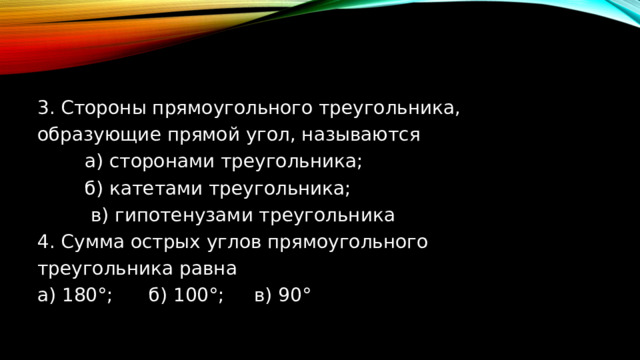  3. Стороны прямоугольного треугольника, образующие прямой угол, называются  а) сторонами треугольника;  б) катетами треугольника;  в) гипотенузами треугольника ﻿﻿ 4. Сумма острых углов прямоугольного треугольника равна a) 180°; б) 100°; в) 90° 