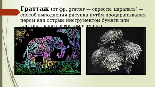 Граттаж  (от фр. gratter — скрести, царапать) — способ выполнения рисунка путём процарапывания пером или острым инструментом бумаги или картона, залитых воском и тушью. 