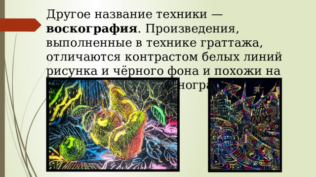 Другое название техники — воскография . Произведения, выполненные в технике граттажа, отличаются контрастом белых линий рисунка и чёрного фона и похожи на ксилографию или линогравюру. 