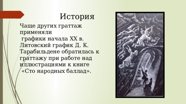 История Чаще других граттаж применяли  графики начала XX в. Литовский график Д. К. Тарабильдене обратилась к граттажу при работе над иллюстрациями к книге  «Сто народных баллад». 