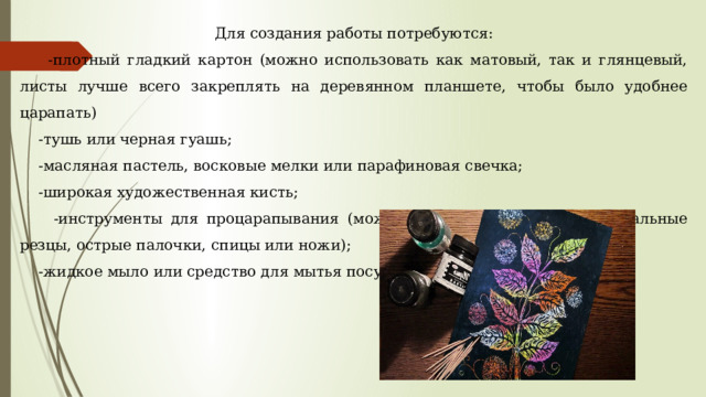 Для создания работы потребуются:  -плотный гладкий картон (можно использовать как матовый, так и глянцевый, листы лучше всего закреплять на деревянном планшете, чтобы было удобнее царапать)  -тушь или черная гуашь;  -масляная пастель, восковые мелки или парафиновая свечка;  -широкая художественная кисть;  -инструменты для процарапывания (можно использовать перья, специальные резцы, острые палочки, спицы или ножи);  -жидкое мыло или средство для мытья посуды. 