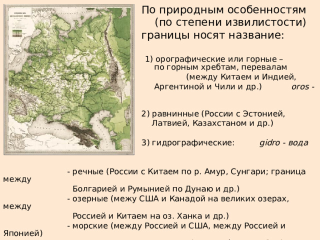      По природным особенностям     (по степени извилистости)     границы носят название:        1) орографические или горные –      по горным хребтам, перевалам        (между Китаем и Индией,      Аргентиной и Чили и др.)  oros - гора      2) равнинные (России с Эстонией,      Латвией, Казахстаном и др.)      3) гидрографические:  gidro - вода   - речные (России с Китаем по р. Амур, Сунгари; граница между    Болгарией и Румынией по Дунаю и др.)   - озерные (межу США и Канадой на великих озерах, между    Россией и Китаем на оз. Ханка и др.)    - морские (между Россией и США, между Россией и Японией)   - границы между секторами Арктики (России, США, Канады и др.) 