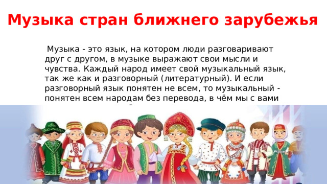 Музыка стран ближнего зарубежья  Музыка - это язык, на котором люди разговаривают друг с другом, в музыке выражают свои мысли и чувства. Каждый народ имеет свой музыкальный язык, так же как и разговорный (литературный). И если разговорный язык понятен не всем, то музыкальный - понятен всем народам без перевода, в чём мы с вами на уроке еще раз убедимся. 
