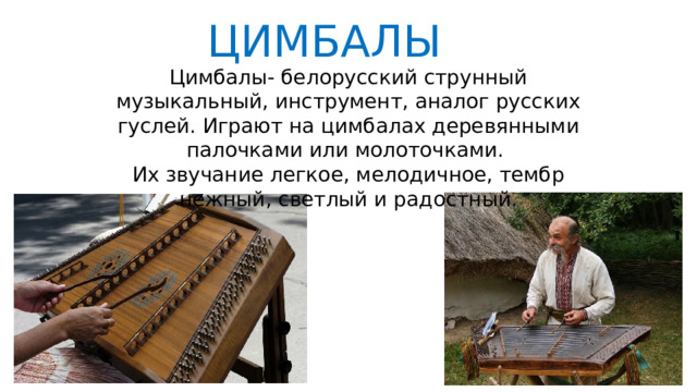 ЦИМБАЛЫ Цимбалы- белорусский струнный музыкальный, инструмент, аналог русских гуслей. Играют на цимбалах деревянными палочками или молоточками. Их звучание легкое, мелодичное, тембр нежный, светлый и радостный. 