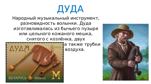 ДУДА Народный музыкальный инструмент, разновидность волынки. Дуда изготавливалась из бычьего пузыря или цельного кожаного мешка, снятого с козлёнка, двух тростниковых трубок, а также трубки для нагнетания воздуха. 