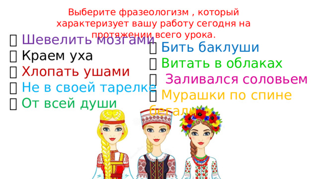 Выберите фразеологизм , который характеризует вашу работу сегодня на протяжении всего урока.  Шевелить мозгами  Краем уха  Хлопать ушами  Не в своей тарелке  От всей души  Бить баклуши  Витать в облаках  Заливался соловьем  Мурашки по спине бегали 