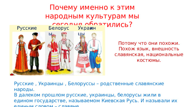 Почему именно к этим народным культурам мы сегодня обратились? Потому что они похожи. Похож язык, внешность славянская, национальные костюмы. Русские , Украинцы , Белоруссы – родственные славянские народы. В далеком прошлом русские, украинцы, белорусы жили в едином государстве, называемом Киевская Русь. И называли их единым словом – славяне. 