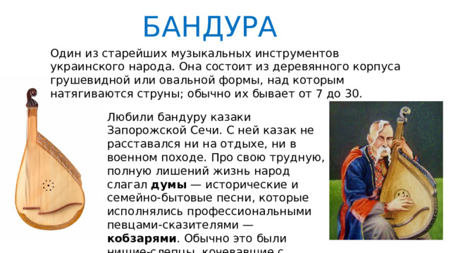 БАНДУРА Один из старейших музыкальных инструментов украинского народа. Она состоит из деревянного корпуса грушевидной или овальной формы, над которым натягиваются струны; обычно их бывает от 7 до 30. Любили бандуру казаки Запорожской Сечи. С ней казак не расставался ни на отдыхе, ни в военном походе. Про свою трудную, полную лишений жизнь народ слагал думы — исторические и семейно-бытовые песни, которые исполнялись профессиональными певцами-сказителями — кобзарями . Обычно это были нищие-слепцы, кочевавшие с бандурой по всей Украине. 