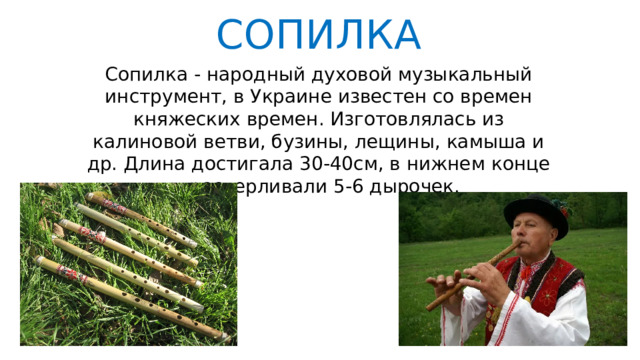 СОПИЛКА Сопилка - народный духовой музыкальный инструмент, в Украине известен со времен княжеских времен. Изготовлялась из калиновой ветви, бузины, лещины, камыша и др. Длина достигала 30-40см, в нижнем конце просверливали 5-6 дырочек. 
