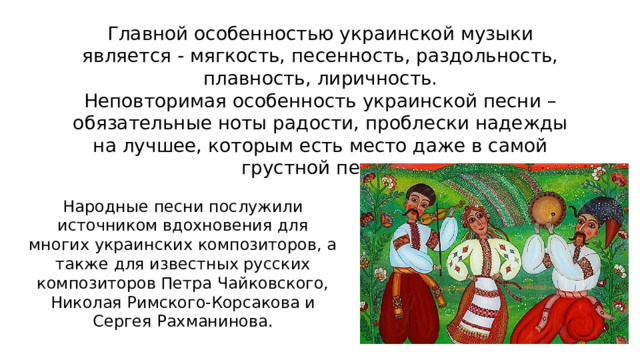 Главной особенностью украинской музыки является - мягкость, песенность, раздольность, плавность, лиричность. Неповторимая особенность украинской песни – обязательные ноты радости, проблески надежды на лучшее, которым есть место даже в самой грустной песне. Народные песни послужили источником вдохновения для многих украинских композиторов, а также для известных русских композиторов Петра Чайковского, Николая Римского-Корсакова и Сергея Рахманинова. 