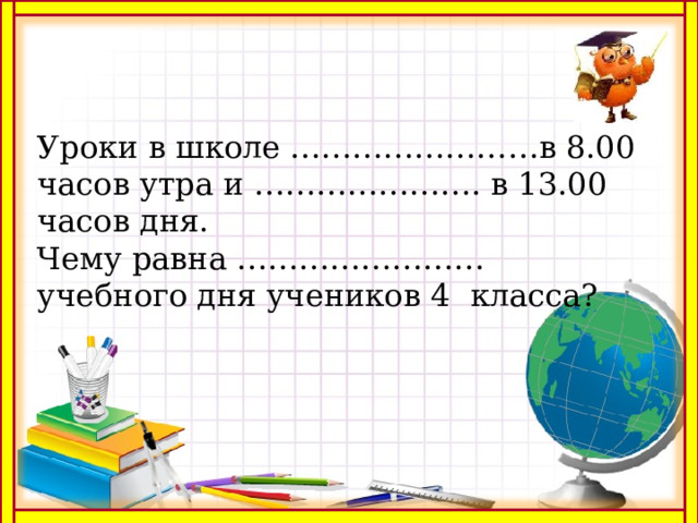 Уроки в школе ……………………в 8.00 часов утра и …………………. в 13.00 часов дня. Чему равна …………………… учебного дня учеников 4 класса? 