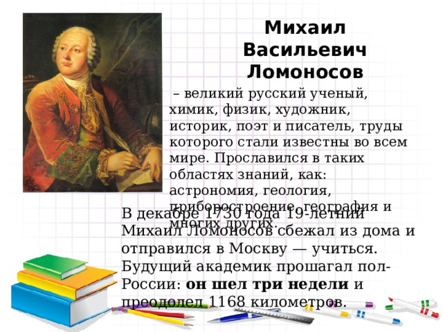 Михаил Васильевич Ломоносов  – великий русский ученый, химик, физик, художник, историк, поэт и писатель, труды которого стали известны во всем мире. Прославился в таких областях знаний, как: астрономия, геология, приборостроение, география и многих других. В декабре 1730 года 19-летний Михаил Ломоносов сбежал из дома и отправился в Москву — учиться. Будущий академик прошагал пол-России: он шел три недели и преодолел 1168 километров. 