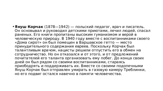 Януш Корчак (1878—1942) — польский педагог, врач и писатель. Он основывал и руководил детскими приютами, лечил людей, спасал раненых. Его книги пропитаны высоким гуманизмом и верой в человеческую природу. В 1940 году вместе с воспитанниками своего «Дома сирот» он был помещен в Варшавское гетто — место принудительного содержания евреев. Поскольку Корчак был талантливым врачом, нацисты решили отпустить его в обмен на сотрудничество. Но он отказался и от этого, и от предложений почитателей его таланта организовать ему побег. До конца своих дней он был рядом со своими воспитанниками, стараясь приободрять и поддерживать их. Вместе со своими подопечными Януш Корчак был отправлен умирать в газовую камеру Треблинки, но его подвиг остался навечно в памяти человечества.   
