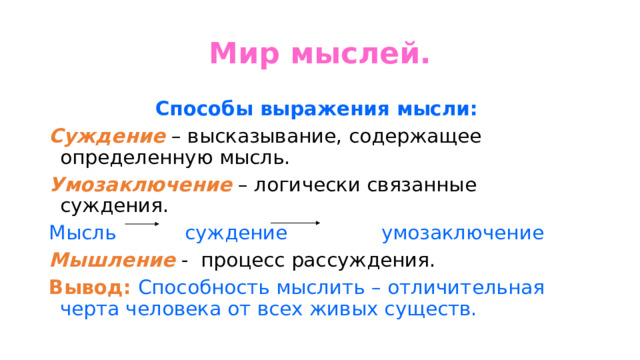Мир мыслей. Способы выражения мысли:  Суждение  – высказывание, содержащее определенную мысль. Умозаключение  – логически связанные суждения. Мысль суждение умозаключение Мышление - процесс рассуждения. Вывод:  Способность мыслить – отличительная черта человека от всех живых существ. 