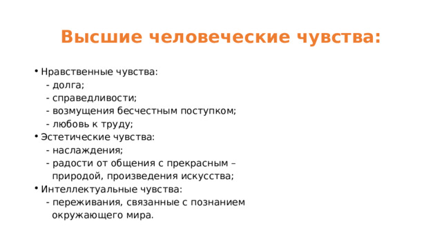 Высшие человеческие чувства: Нравственные чувства:  - долга;  - справедливости;  - возмущения бесчестным поступком;  - любовь к труду; Эстетические чувства:  - наслаждения;  - радости от общения с прекрасным –  природой, произведения искусства; Интеллектуальные чувства:  - переживания, связанные с познанием  окружающего мира. 