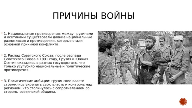 Причины войны 1. Национальные противоречия: между грузинами и осетинами существовали давние национальные разногласия и противоречия, которые стали основной причиной конфликта. 2. Распад Советского Союза: после распада Советского Союза в 1991 году, Грузия и Южная Осетия оказались в разных государствах, что только усугубило национальные и политические противоречия. 3. Политические амбиции: грузинские власти стремились укрепить свою власть и контроль над регионом, что столкнулось с сопротивлением со стороны осетинской общины.  