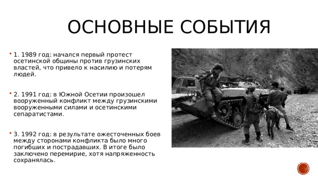 Основные события 1. 1989 год: начался первый протест осетинской общины против грузинских властей, что привело к насилию и потерям людей. 2. 1991 год: в Южной Осетии произошел вооруженный конфликт между грузинскими вооруженными силами и осетинскими сепаратистами. 3. 1992 год: в результате ожесточенных боев между сторонами конфликта было много погибших и пострадавших. В итоге было заключено перемирие, хотя напряженность сохранялась. 