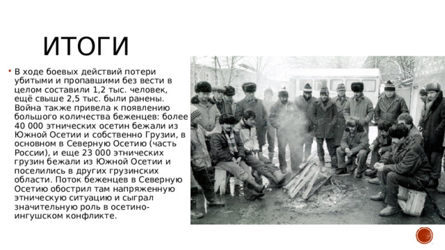 Итоги В ходе боевых действий потери убитыми и пропавшими без вести в целом составили 1,2 тыс. человек, ещё свыше 2,5 тыс. были ранены. Война также привела к появлению большого количества беженцев: более 40 000 этнических осетин бежали из Южной Осетии и собственно Грузии, в основном в Северную Осетию (часть России), и еще 23 000 этнических грузин бежали из Южной Осетии и поселились в других грузинских области. Поток беженцев в Северную Осетию обострил там напряженную этническую ситуацию и сыграл значительную роль в осетино-ингушском конфликте. 
