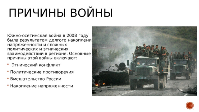 Причины войны Южно-осетинская война в 2008 году была результатом долгого накопления напряженности и сложных политических и этнических взаимодействий в регионе. Основные причины этой войны включают:  Этнический конфликт Политические противоречия Вмешательство России Накопление напряженности 