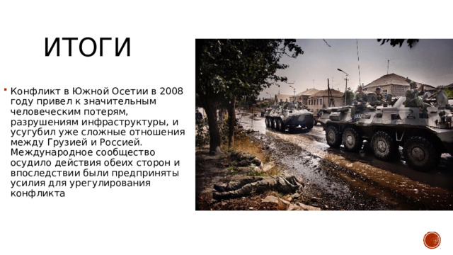 итоги Конфликт в Южной Осетии в 2008 году привел к значительным человеческим потерям, разрушениям инфраструктуры, и усугубил уже сложные отношения между Грузией и Россией. Международное сообщество осудило действия обеих сторон и впоследствии были предприняты усилия для урегулирования конфликта 