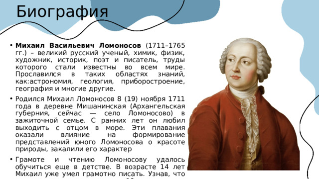 Биография Михаил Васильевич Ломоносов (1711–1765 гг.) – великий русский ученый, химик, физик, художник, историк, поэт и писатель, труды которого стали известны во всем мире. Прославился в таких областях знаний, как:астрономия, геология, приборостроение, география и многие другие. Родился Михаил Ломоносов 8 (19) ноября 1711 года в деревне Мишанинская (Архангельская губерния, сейчас — село Ломоносово) в зажиточной семье. С ранних лет он любил выходить с отцом в море. Эти плавания оказали влияние на формирование представлений юного Ломоносова о красоте природы, закалили его характер Грамоте и чтению Ломоносову удалось обучиться еще в детстве. В возрасте 14 лет Михаил уже умел грамотно писать. Узнав, что отец хочет его женить, в 19 лет решает бежать в Москву.  