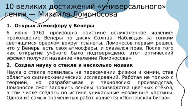 10 великих достижений «универсального» гения — Михаила Ломоносова 1.  Открыл атмосферу у Венеры  6 июня 1761 произошло поистине великолепное явление: прохождение Венеры по диску Солнца. Наблюдая за тонким светящимся ореолом вокруг планеты, Ломоносов первым решил, что у Венеры есть своя атмосферы, и оказался прав. После того как открытие учёного было подтверждено, этот оптический эффект получил название «явление Ломоносова». 2.  Создал науку о стекле и несколько мозаик  Наука о стекле появилась на пересечении физики и химии, став областью физико-химических исследований. Работая не только с теорией, но разрабатывая и технологию производства, Ломоносов смог заложить основы производства цветных стёкол, в том числе создать по истине уникальные мозаичные картины. Одной из самых знаменитых работ является «Полтавская битва».  
